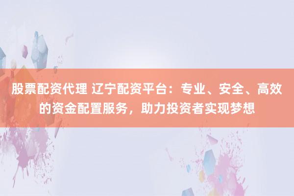 股票配资代理 辽宁配资平台：专业、安全、高效的资金配置服务，助力投资者实现梦想