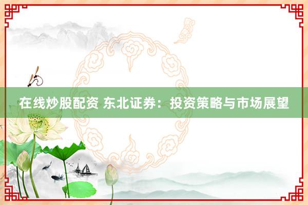在线炒股配资 东北证券：投资策略与市场展望