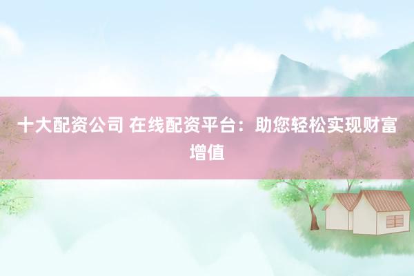 十大配资公司 在线配资平台：助您轻松实现财富增值