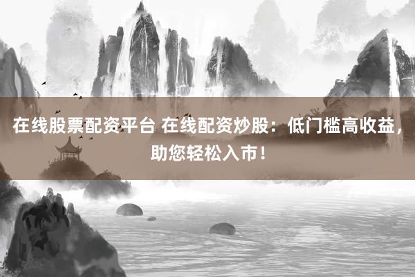 在线股票配资平台 在线配资炒股：低门槛高收益，助您轻松入市！