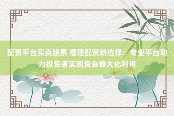 配资平台买卖股票 福建配资新选择：专业平台助力投资者实现资金最大化利用