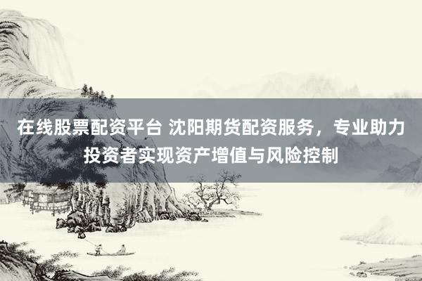 在线股票配资平台 沈阳期货配资服务，专业助力投资者实现资产增值与风险控制