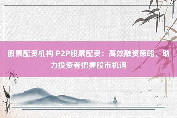 股票配资机构 P2P股票配资：高效融资策略，助力投资者把握股市机遇