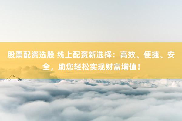 股票配资选股 线上配资新选择：高效、便捷、安全，助您轻松实现财富增值！
