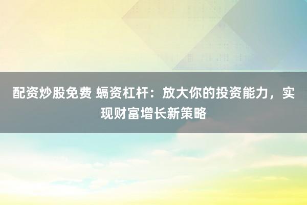 配资炒股免费 螎资杠杆：放大你的投资能力，实现财富增长新策略