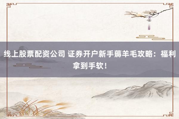 线上股票配资公司 证券开户新手薅羊毛攻略：福利拿到手软！