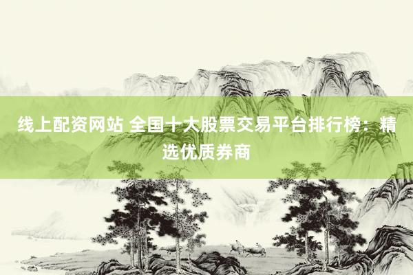 线上配资网站 全国十大股票交易平台排行榜：精选优质券商