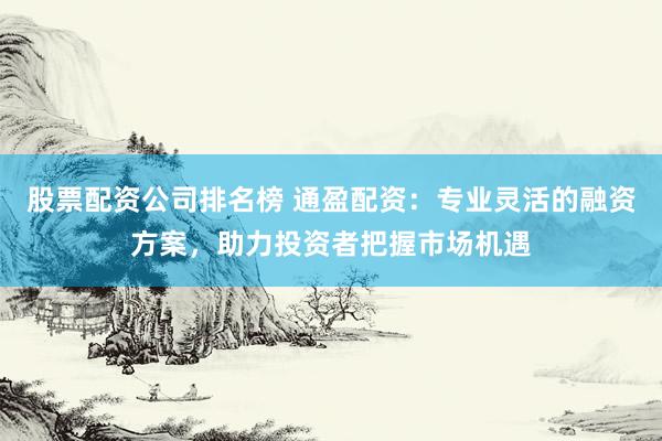 股票配资公司排名榜 通盈配资：专业灵活的融资方案，助力投资者把握市场机遇