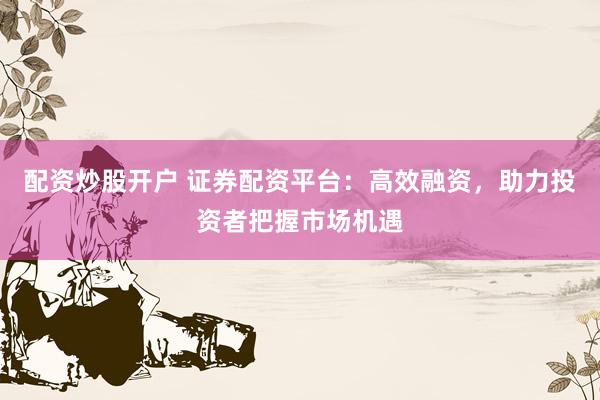 配资炒股开户 证券配资平台：高效融资，助力投资者把握市场机遇