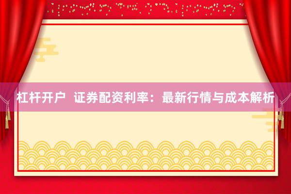 杠杆开户  证券配资利率：最新行情与成本解析