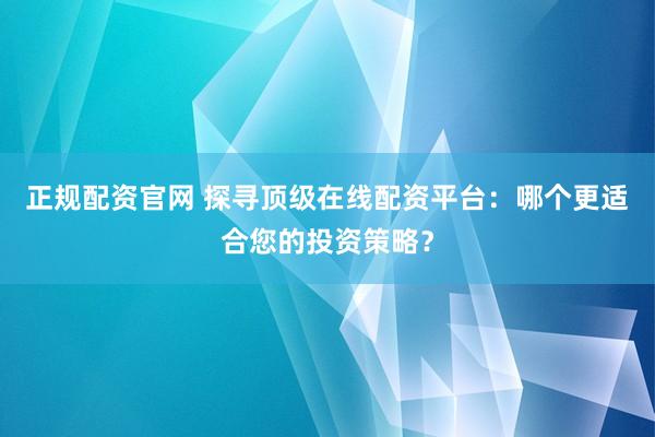 正规配资官网 探寻顶级在线配资平台：哪个更适合您的投资策略？