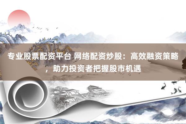 专业股票配资平台 网络配资炒股：高效融资策略，助力投资者把握股市机遇