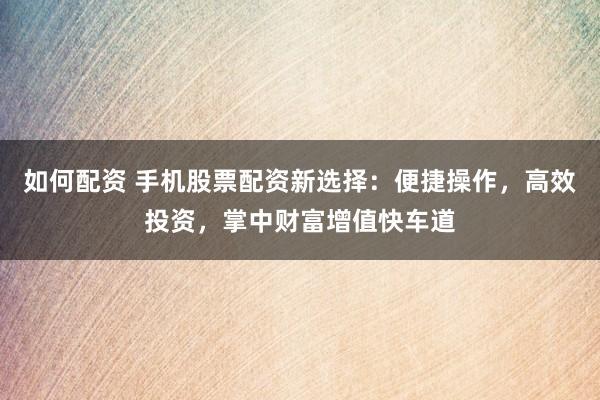 如何配资 手机股票配资新选择：便捷操作，高效投资，掌中财富增值快车道