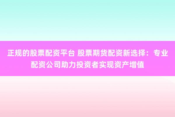 正规的股票配资平台 股票期货配资新选择:专业配资公司助力投资者实现资产增值