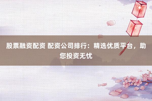 股票融资配资 配资公司排行：精选优质平台，助您投资无忧