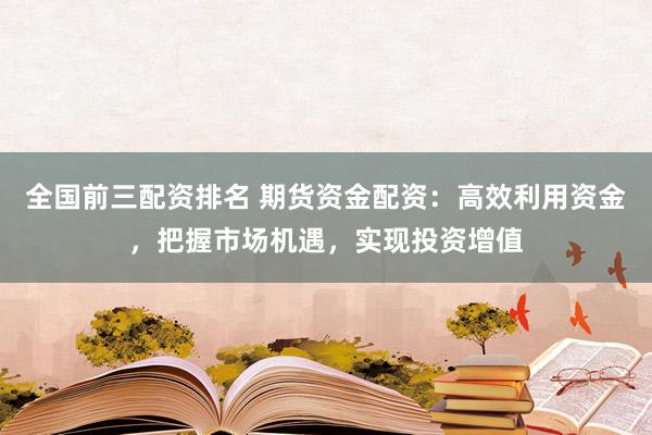 全国前三配资排名 期货资金配资:高效利用资金,把握市场机遇,实现投资增值