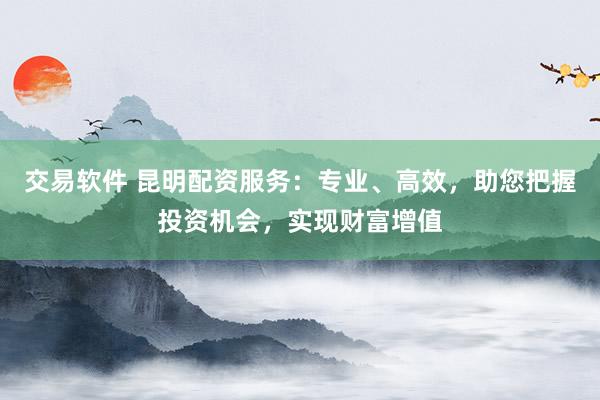 交易软件 昆明配资服务：专业、高效，助您把握投资机会，实现财富增值