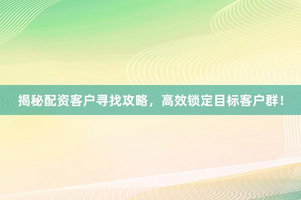 揭秘配资客户寻找攻略,高效锁定目标客户群!