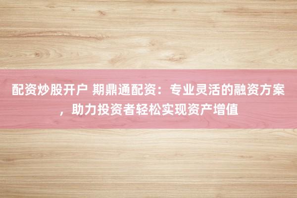 配资炒股开户 期鼎通配资:专业灵活的融资方案,助力投资者轻松实现资产增值