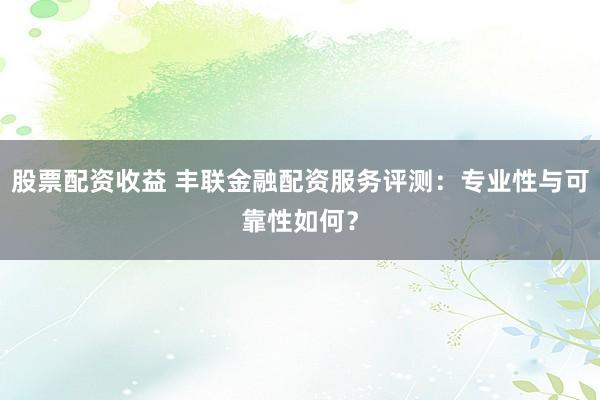股票配资收益 丰联金融配资服务评测:专业性与可靠性如何?
