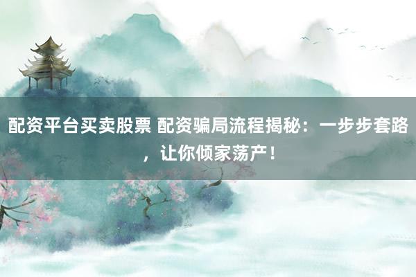 配资平台买卖股票 配资骗局流程揭秘：一步步套路，让你倾家荡产！