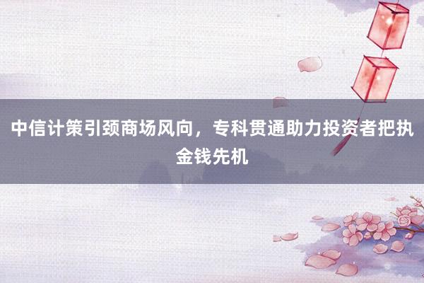 中信计策引颈商场风向,专科贯通助力投资者把执金钱先机