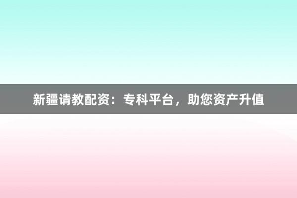新疆请教配资:专科平台,助您资产升值