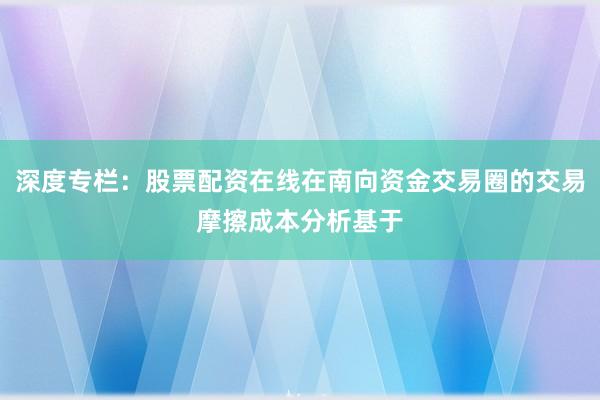 深度专栏:股票配资在线在南向资金交易圈的交易摩擦成本分析基于