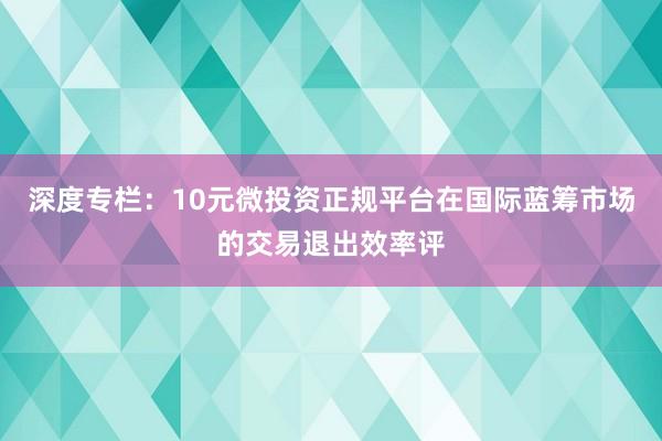 深度专栏：10元微投资正规平台在国际蓝筹市场的交易退出效率评