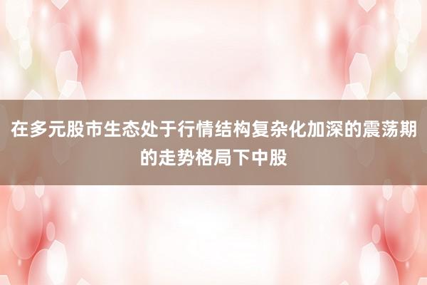 在多元股市生态处于行情结构复杂化加深的震荡期的走势格局下中股