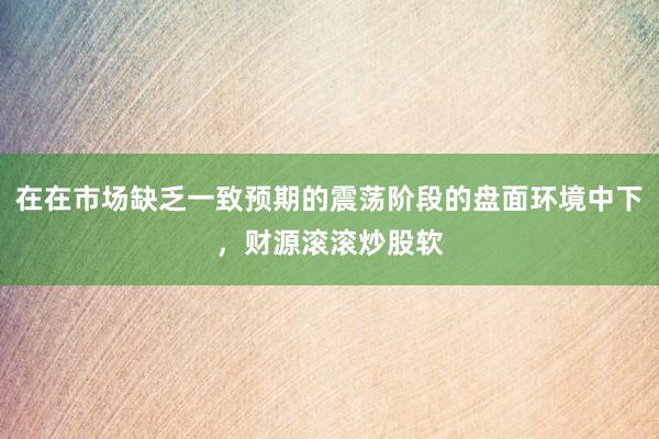 在在市场缺乏一致预期的震荡阶段的盘面环境中下，财源滚滚炒股软