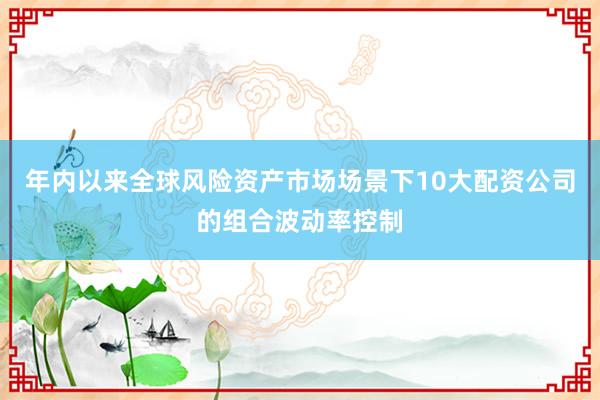 年内以来全球风险资产市场场景下10大配资公司的组合波动率控制