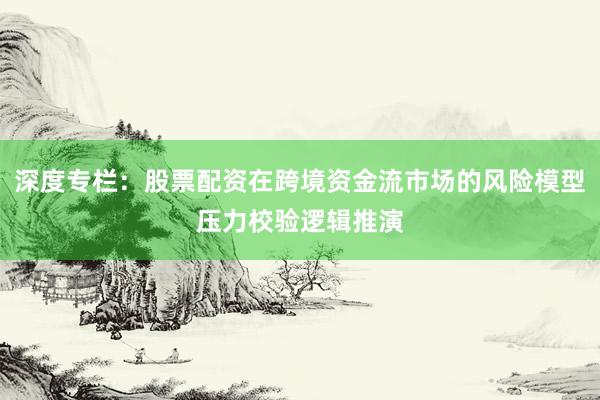 深度专栏：股票配资在跨境资金流市场的风险模型压力校验逻辑推演