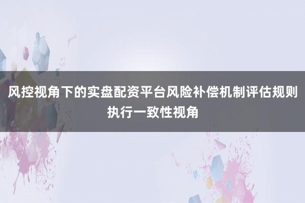 风控视角下的实盘配资平台风险补偿机制评估规则执行一致性视角